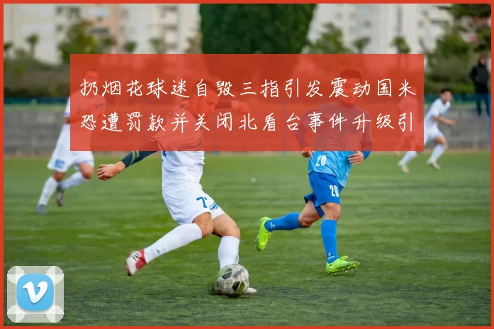 扔烟花球迷自毁三指引发震动国米恐遭罚款并关闭北看台事件升级引关注